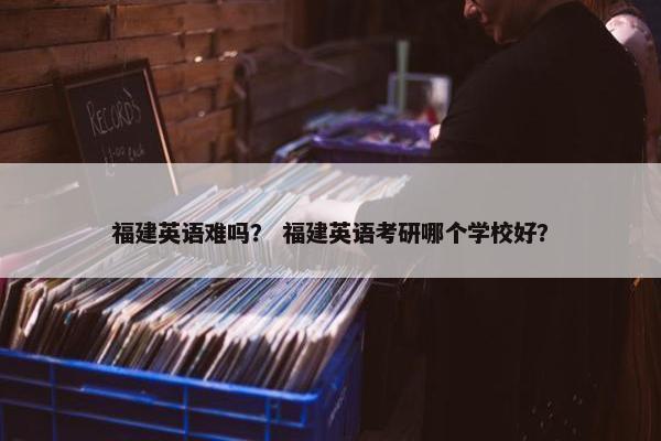 福建英语难吗？ 福建英语考研哪个学校好？