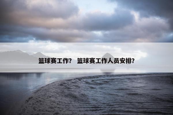 篮球赛工作? 篮球赛工作人员安排? 篮球赛工作? 篮球赛工作人员安排?
