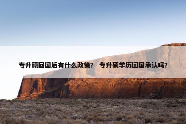 专升硕回国后有什么政策？ 专升硕学历回国承认吗？