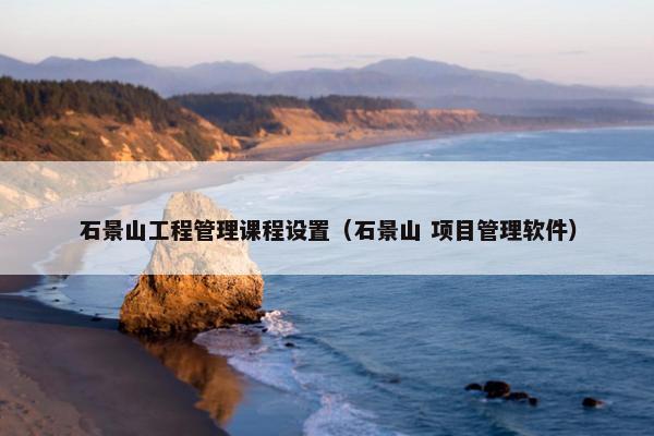 石景山工程管理课程设置（石景山 项目管理软件）