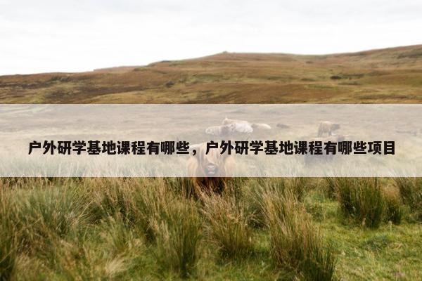 户外研学基地课程有哪些,户外研学基地课程有哪些项目 户外研学基地课程有哪些,户外研学基地课程有哪些项目