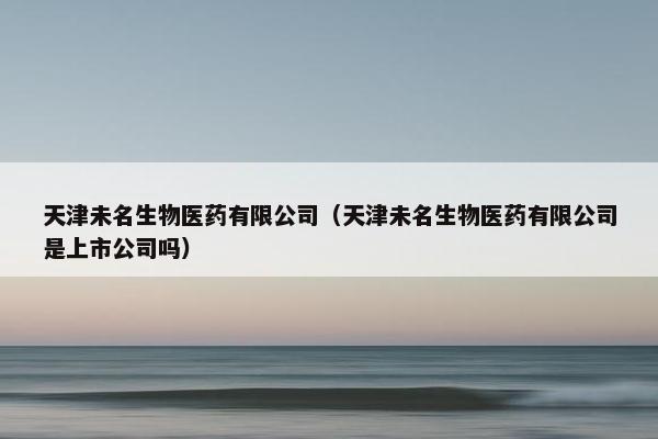 天津未名生物医药有限公司（天津未名生物医药有限公司是上市公司吗）