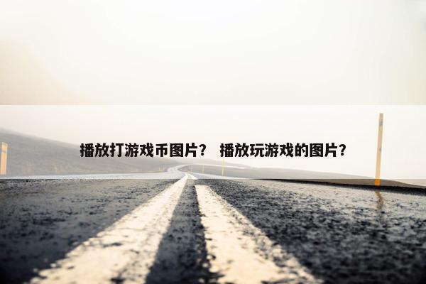 播放打游戏币图片? 播放玩游戏的图片? 播放打游戏币图片? 播放玩游戏的图片?