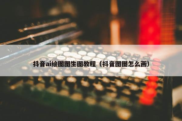 抖音ai绘图图生图教程（抖音图图怎么画）