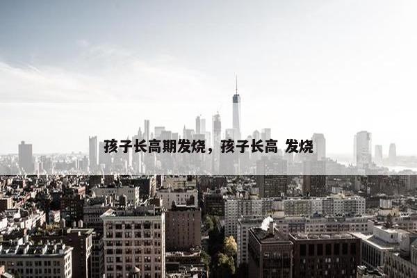 孩子长高期发烧，孩子长高 发烧