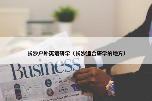 长沙户外英语研学(长沙适合研学的地方) 长沙户外英语研学(长沙适合研学的地方)