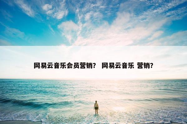 网易云音乐会员营销？ 网易云音乐 营销？