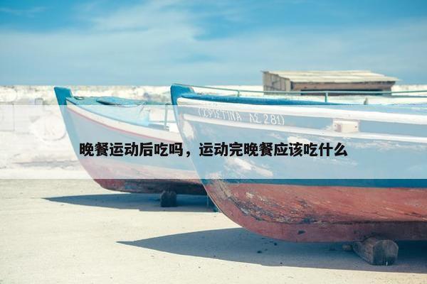 晚餐运动后吃吗,运动完晚餐应该吃什么 晚餐运动后吃吗,运动完晚餐应该吃什么
