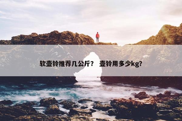 软壶铃推荐几公斤? 壶铃用多少kg? 软壶铃推荐几公斤? 壶铃用多少kg?