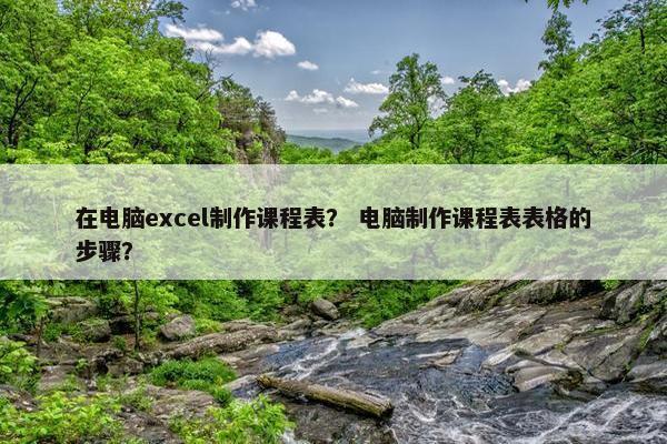 在电脑excel制作课程表? 电脑制作课程表表格的步骤? 在电脑excel制作课程表? 电脑制作课程表表格的步骤?