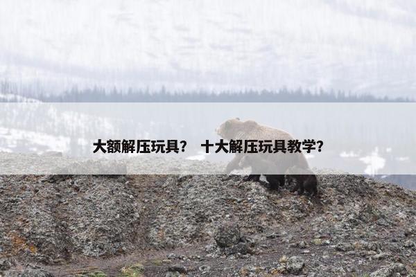 大额解压玩具? 十大解压玩具教学? 大额解压玩具? 十大解压玩具教学?