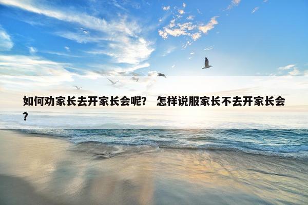 如何劝家长去开家长会呢？ 怎样说服家长不去开家长会？