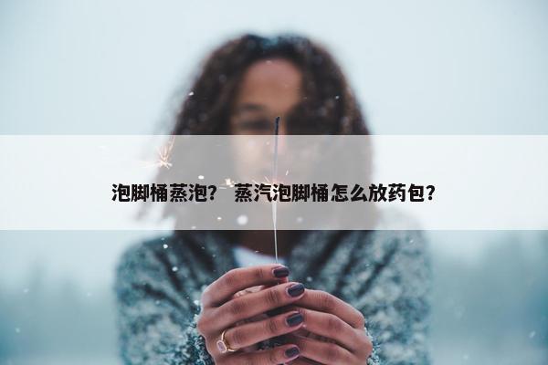 泡脚桶蒸泡？ 蒸汽泡脚桶怎么放药包？