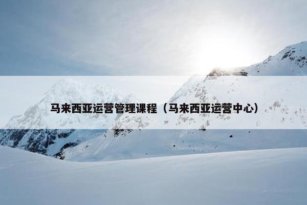 马来西亚运营管理课程（马来西亚运营中心）