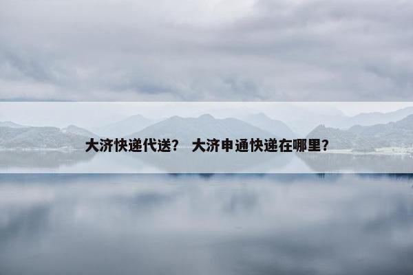 大济快递代送？ 大济申通快递在哪里？
