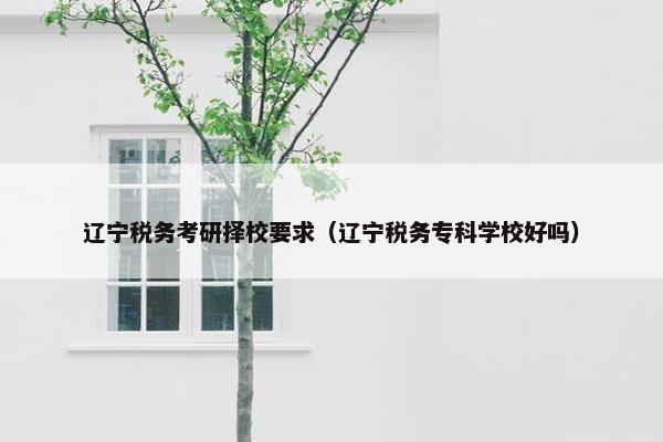 辽宁税务考研择校要求（辽宁税务专科学校好吗）