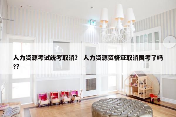 人力资源考试统考取消？ 人力资源资格证取消国考了吗?？