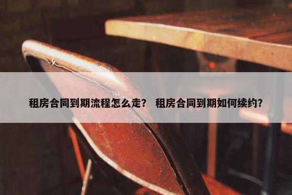 租房合同到期流程怎么走？ 租房合同到期如何续约？