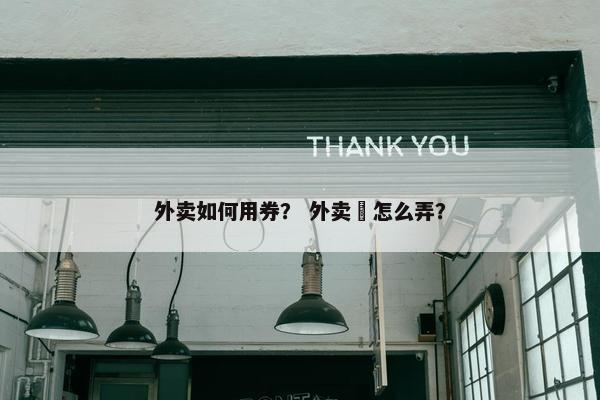 外卖如何用券? 外卖劵怎么弄? 外卖如何用券? 外卖劵怎么弄?