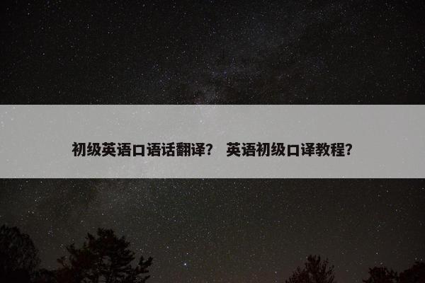 初级英语口语话翻译? 英语初级口译教程? 初级英语口语话翻译? 英语初级口译教程?