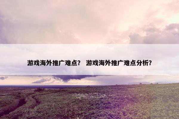 游戏海外推广难点? 游戏海外推广难点分析? 游戏海外推广难点? 游戏海外推广难点分析?