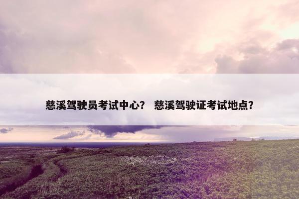 慈溪驾驶员考试中心？ 慈溪驾驶证考试地点？