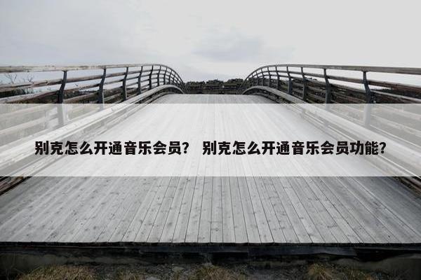 别克怎么开通音乐会员？ 别克怎么开通音乐会员功能？