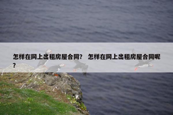 怎样在网上出租房屋合同? 怎样在网上出租房屋合同呢? 怎样在网上出租房屋合同? 怎样在网上出租房屋合同呢?