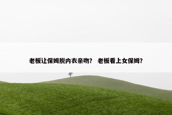 老板让保姆脱内衣亲吻? 老板看上女保姆? 老板让保姆脱内衣亲吻? 老板看上女保姆?