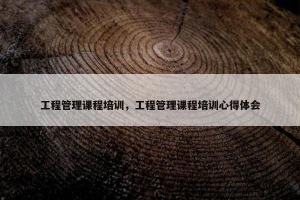 工程管理课程培训，工程管理课程培训心得体会