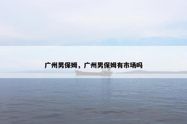 广州男保姆,广州男保姆有市场吗 广州男保姆,广州男保姆有市场吗