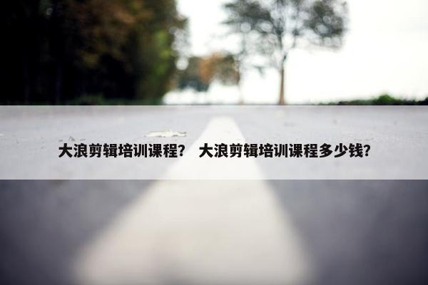 大浪剪辑培训课程？ 大浪剪辑培训课程多少钱？