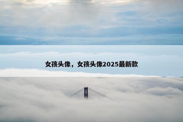 女孩头像，女孩头像2025最新款