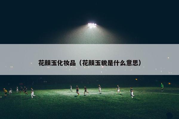 花颜玉化妆品（花颜玉貌是什么意思）