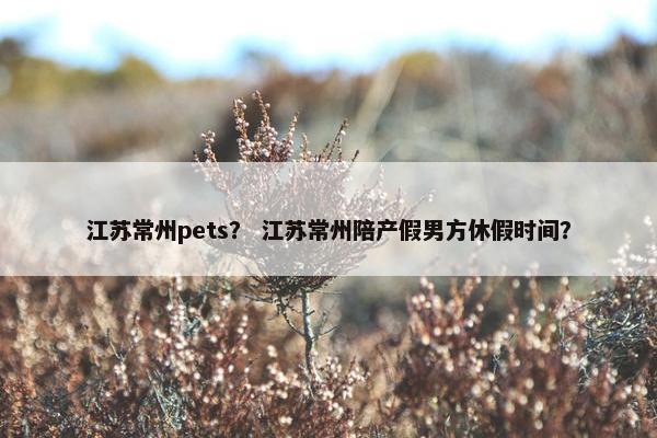 江苏常州pets? 江苏常州陪产假男方休假时间? 江苏常州pets? 江苏常州陪产假男方休假时间?