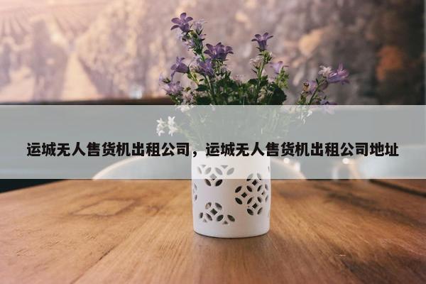 运城无人售货机出租公司，运城无人售货机出租公司地址