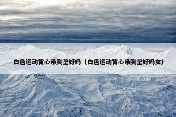 白色运动背心带胸垫好吗（白色运动背心带胸垫好吗女）