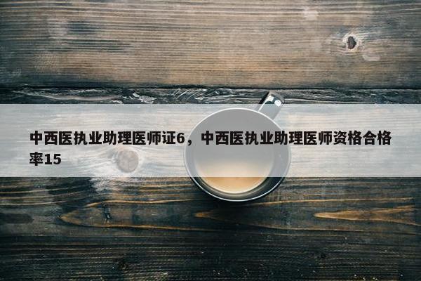 中西医执业助理医师证6,中西医执业助理医师资格合格率15 中西医执业助理医师证6,中西医执业助理医师资格合格率15