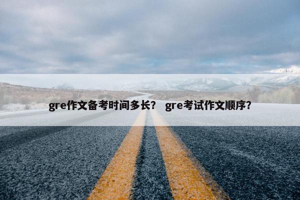 gre作文备考时间多长? gre考试作文顺序? gre作文备考时间多长? gre考试作文顺序?