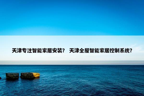 天津专注智能家居安装？ 天津全屋智能家居控制系统？