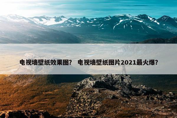 电视墙壁纸效果图? 电视墙壁纸图片2021最火爆? 电视墙壁纸效果图? 电视墙壁纸图片2021最火爆?