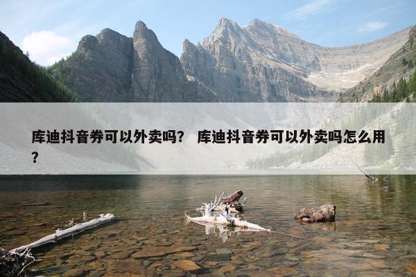 库迪抖音券可以外卖吗? 库迪抖音券可以外卖吗怎么用? 库迪抖音券可以外卖吗? 库迪抖音券可以外卖吗怎么用?