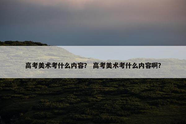 高考美术考什么内容? 高考美术考什么内容啊? 高考美术考什么内容? 高考美术考什么内容啊?