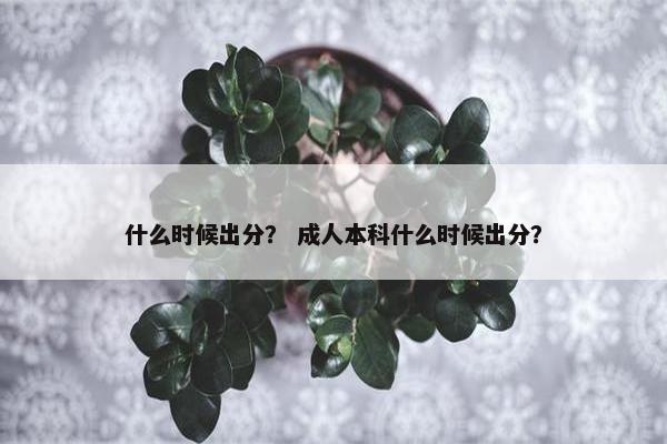 什么时候出分? 成人本科什么时候出分? 什么时候出分? 成人本科什么时候出分?