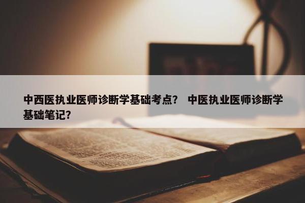中西医执业医师诊断学基础考点？ 中医执业医师诊断学基础笔记？