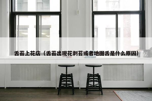 舌苔上花店(舌苔出现花剥苔或者地图舌是什么原因) 舌苔上花店(舌苔出现花剥苔或者地图舌是什么原因)