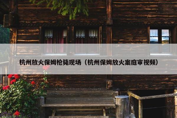 杭州放火保姆枪毙现场(杭州保姆放火案庭审视频) 杭州放火保姆枪毙现场(杭州保姆放火案庭审视频)