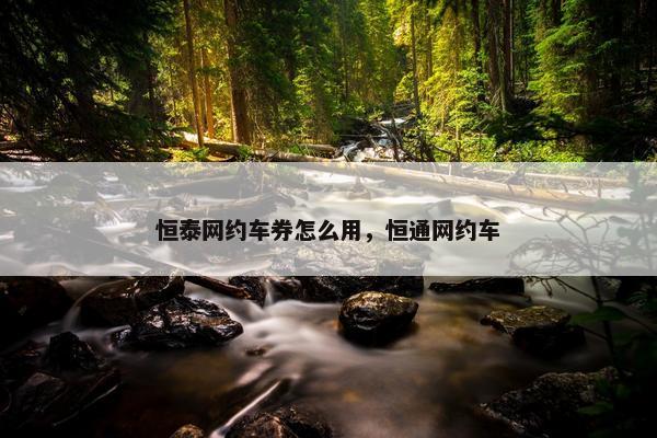 恒泰网约车券怎么用,恒通网约车 恒泰网约车券怎么用,恒通网约车