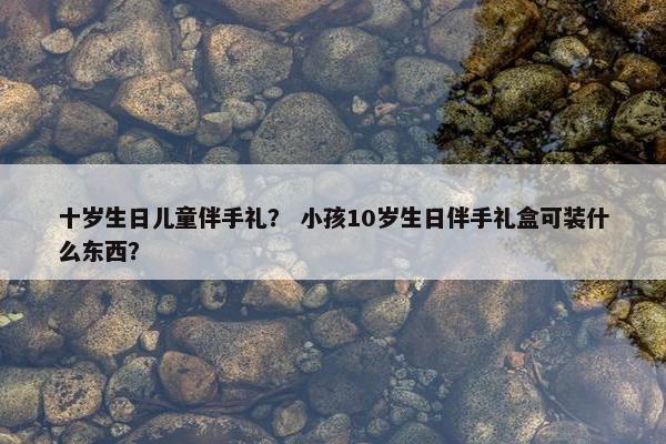 十岁生日儿童伴手礼？ 小孩10岁生日伴手礼盒可装什么东西？
