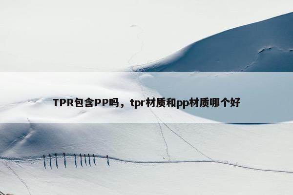 TPR包含PP吗,tpr材质和pp材质哪个好 TPR包含PP吗,tpr材质和pp材质哪个好